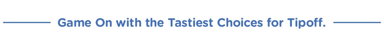 Game On with the Tastiest Choices for Tipoff. Game On with the Tastiest Choices for Tipoff.