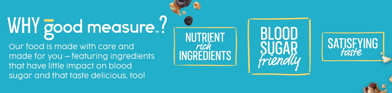 Why good measure. Our food is made with care and made for you ingredients that have little impact on blood sugar that taste delicious.